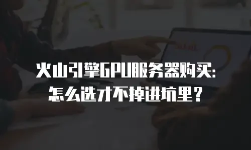 火山引擎GPU服务器购买：怎么选才不掉进坑里？
