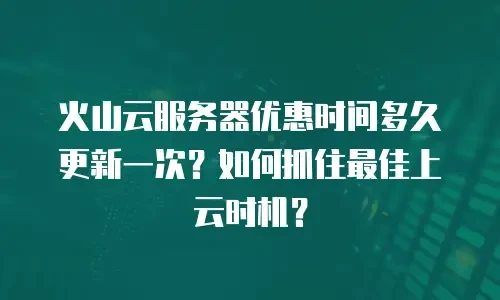 火山云服务器优惠时间多久更新一次？如何抓住最佳上云时机？