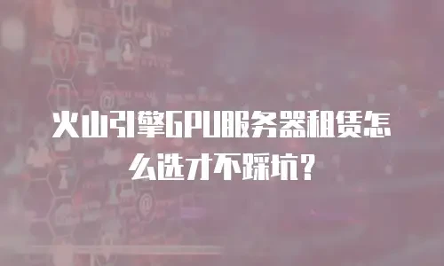 火山引擎GPU服务器租赁怎么选才不踩坑？