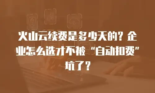 火山云续费是多少天的？企业怎么选才不被&ldquo;自动扣费&rdquo;坑了？