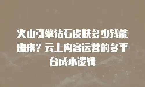 火山引擎钻石皮肤多少钱能出来？云上内容运营的多平台成本逻辑
