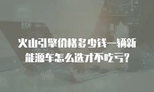 火山引擎价格多少钱一辆新能源车怎么选才不吃亏？