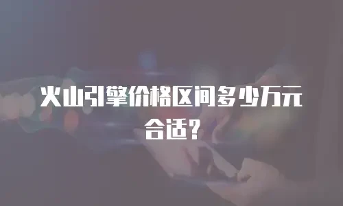 火山引擎价格区间多少万元合适？