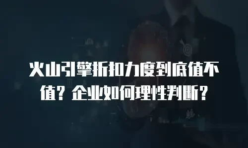 火山引擎折扣力度到底值不值？企业如何理性判断？