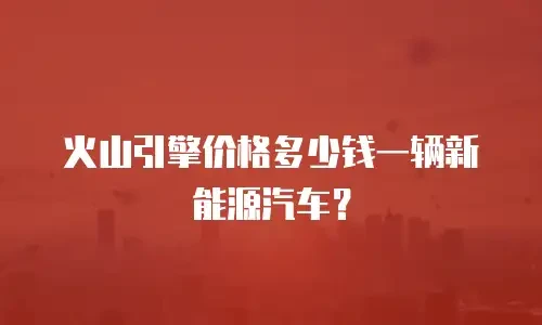 火山引擎价格多少钱一辆新能源汽车？