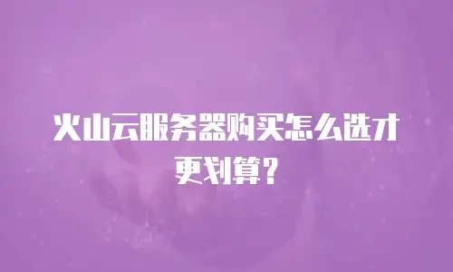 火山云服务器购买怎么选才更划算？