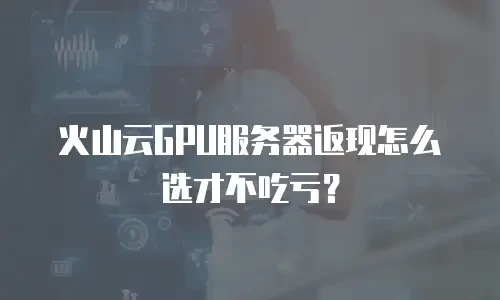 火山云GPU服务器返现怎么选才不吃亏？