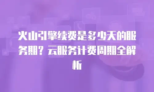 火山引擎续费是多少天的服务期？云服务计费周期全解析