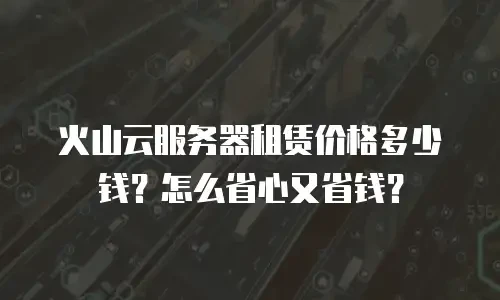 火山云服务器租赁价格多少钱？怎么省心又省钱？