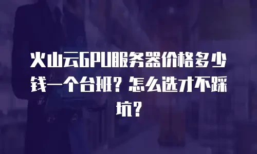火山云GPU服务器价格多少钱一个台班？怎么选才不踩坑？