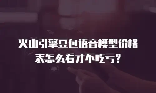 火山引擎豆包语音模型价格表怎么看才不吃亏？