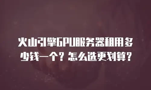 火山引擎GPU服务器租用多少钱一个？怎么选更划算？