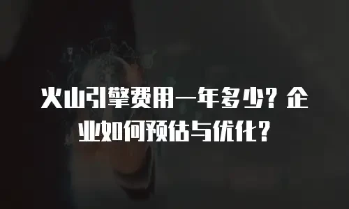 火山引擎费用一年多少？企业如何预估与优化？
