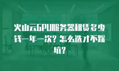 火山云GPU服务器租赁多少钱一年一次？怎么选才不踩坑？