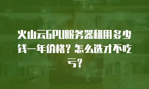 火山云GPU服务器租用多少钱一年价格？怎么选才不吃亏？