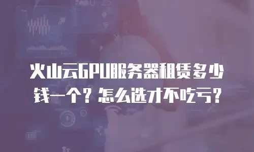 火山云GPU服务器租赁多少钱一个？怎么选才不吃亏？