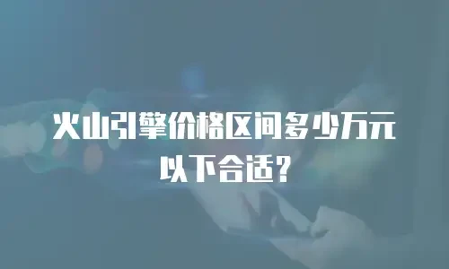 火山引擎价格区间多少万元以下合适？