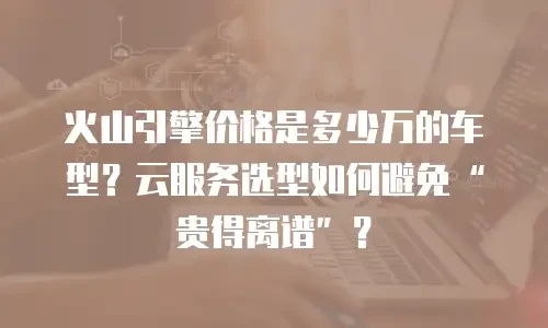 火山引擎价格是多少万的车型？云服务选型如何避免“贵得离谱”？