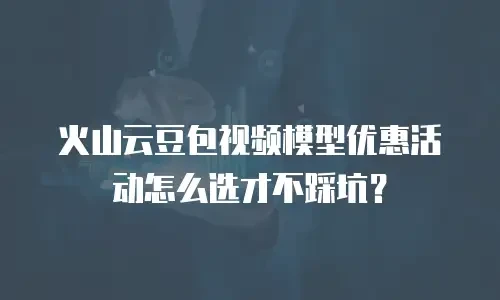 火山云豆包视频模型优惠活动怎么选才不踩坑？
