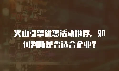 火山引擎优惠活动推荐，如何判断是否适合企业？