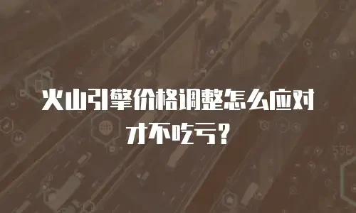 火山引擎价格调整怎么应对才不吃亏？