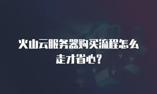火山云服务器购买流程怎么走才省心？