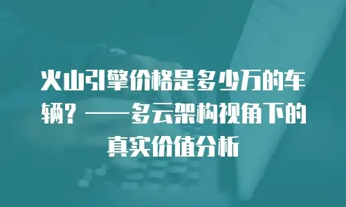 火山引擎价格是多少万的车辆？——多云架构视角下的真实价值分析