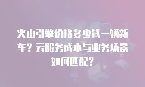 火山引擎价格多少钱一辆新车？云服务成本与业务场景如何匹配？