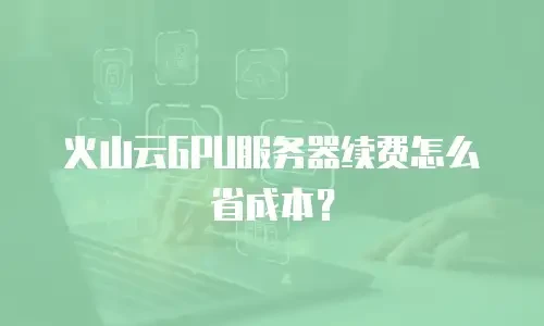 火山云GPU服务器续费怎么省成本？