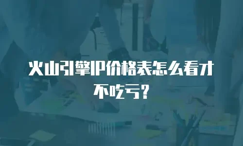 火山引擎ip价格表怎么看才不吃亏？
