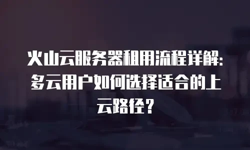 火山云服务器租用流程详解：多云用户如何选择适合的上云路径？