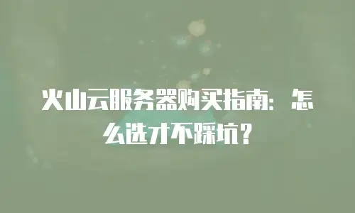 火山云服务器购买指南：怎么选才不踩坑？