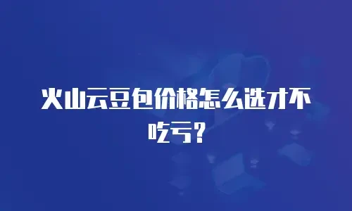 火山云豆包价格怎么选才不吃亏？