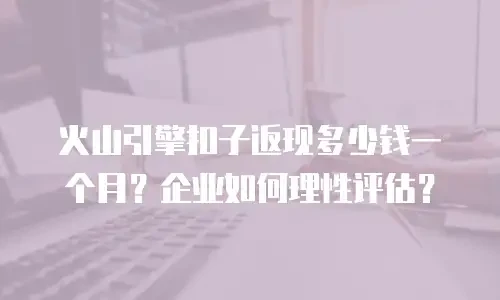 火山引擎扣子返现多少钱一个月？企业如何理性评估？