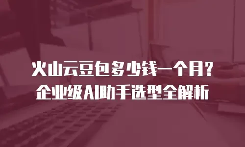 火山云豆包多少钱一个月？企业级AI助手选型全解析