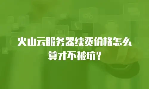 火山云服务器续费价格怎么算才不被坑？