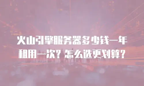 火山引擎服务器多少钱一年租用一次？怎么选更划算？