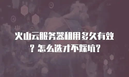 火山云服务器租用多久有效？怎么选才不踩坑？