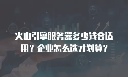 火山引擎服务器多少钱合适用？企业怎么选才划算？