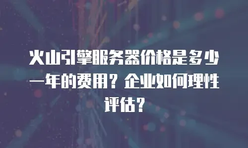 火山引擎服务器价格是多少一年的费用？企业如何理性评估？