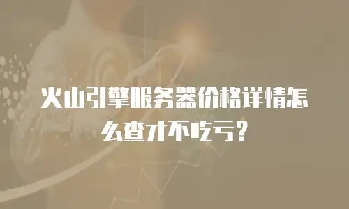 火山引擎服务器价格详情怎么查才不吃亏？