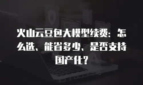 火山云豆包大模型续费：怎么选、能省多少、是否支持国产化？