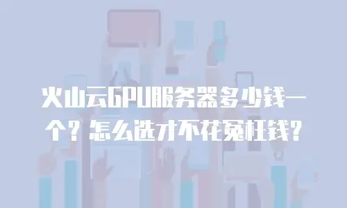 火山云GPU服务器多少钱一个？怎么选才不花冤枉钱？