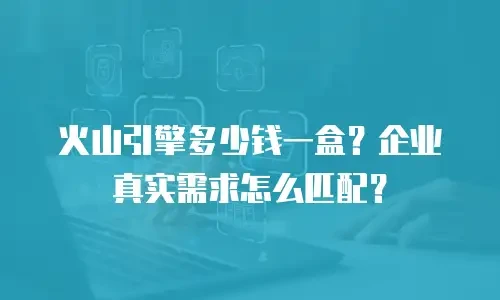 火山引擎多少钱一盒？企业真实需求怎么匹配？
