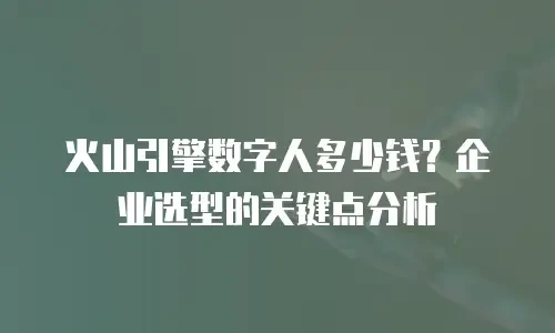 火山引擎数字人多少钱？企业选型的关键点分析