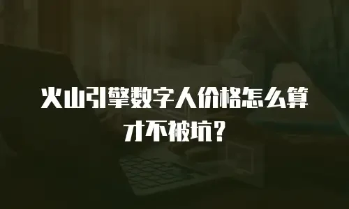 火山引擎数字人价格怎么算才不被坑？
