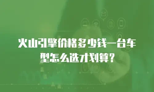 火山引擎价格多少钱一台车型怎么选才划算？