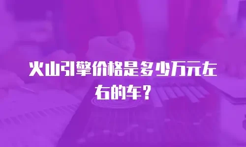 火山引擎价格是多少万元左右的车？