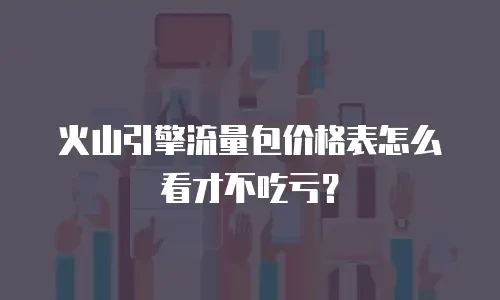 火山引擎流量包价格表怎么看才不吃亏？
