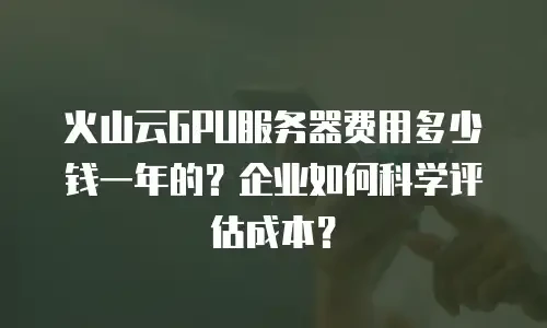 火山云GPU服务器费用多少钱一年的？企业如何科学评估成本？